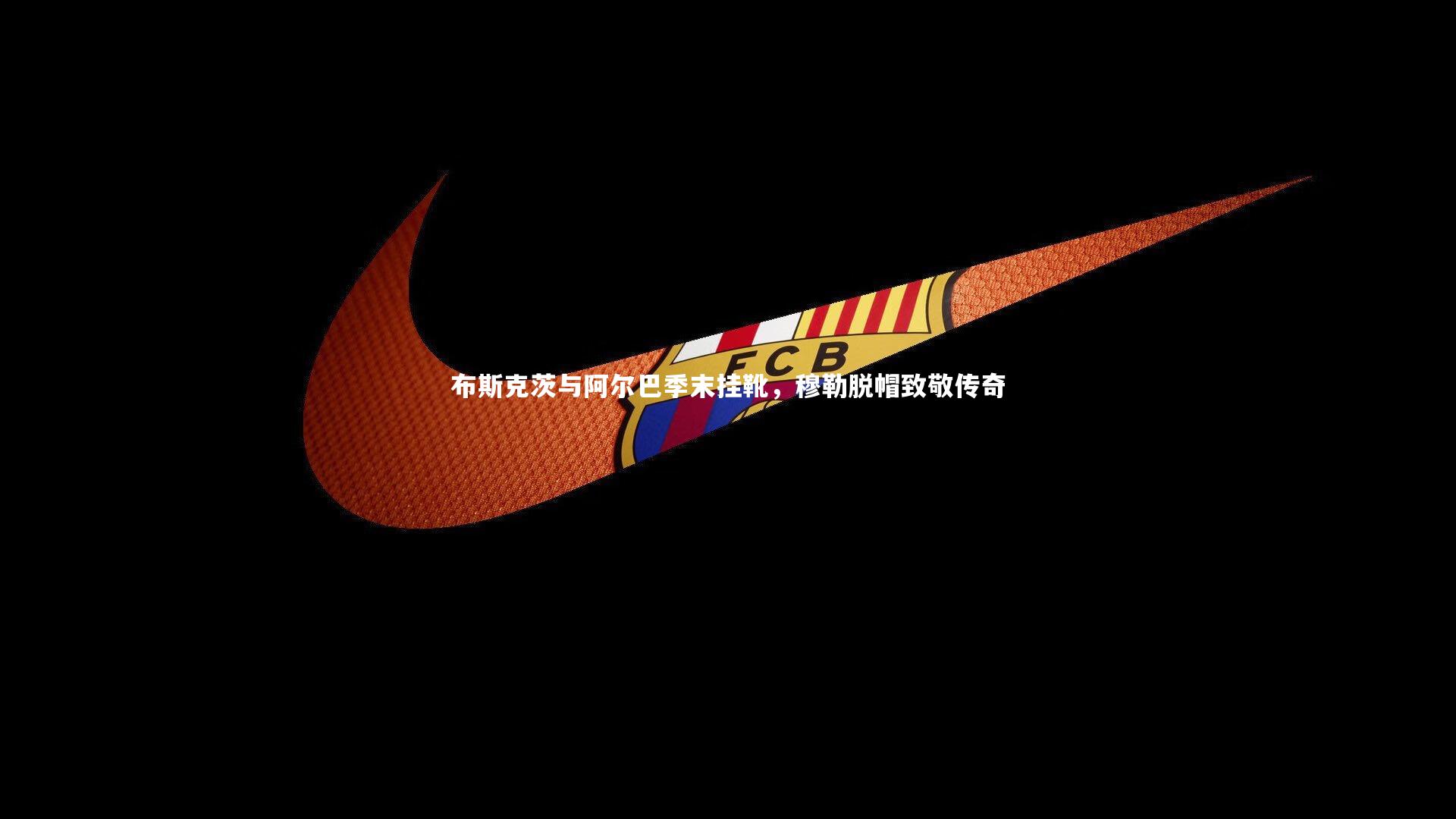 南宫娱乐官网|布斯克茨与阿尔巴季末挂靴，穆勒脱帽致敬传奇