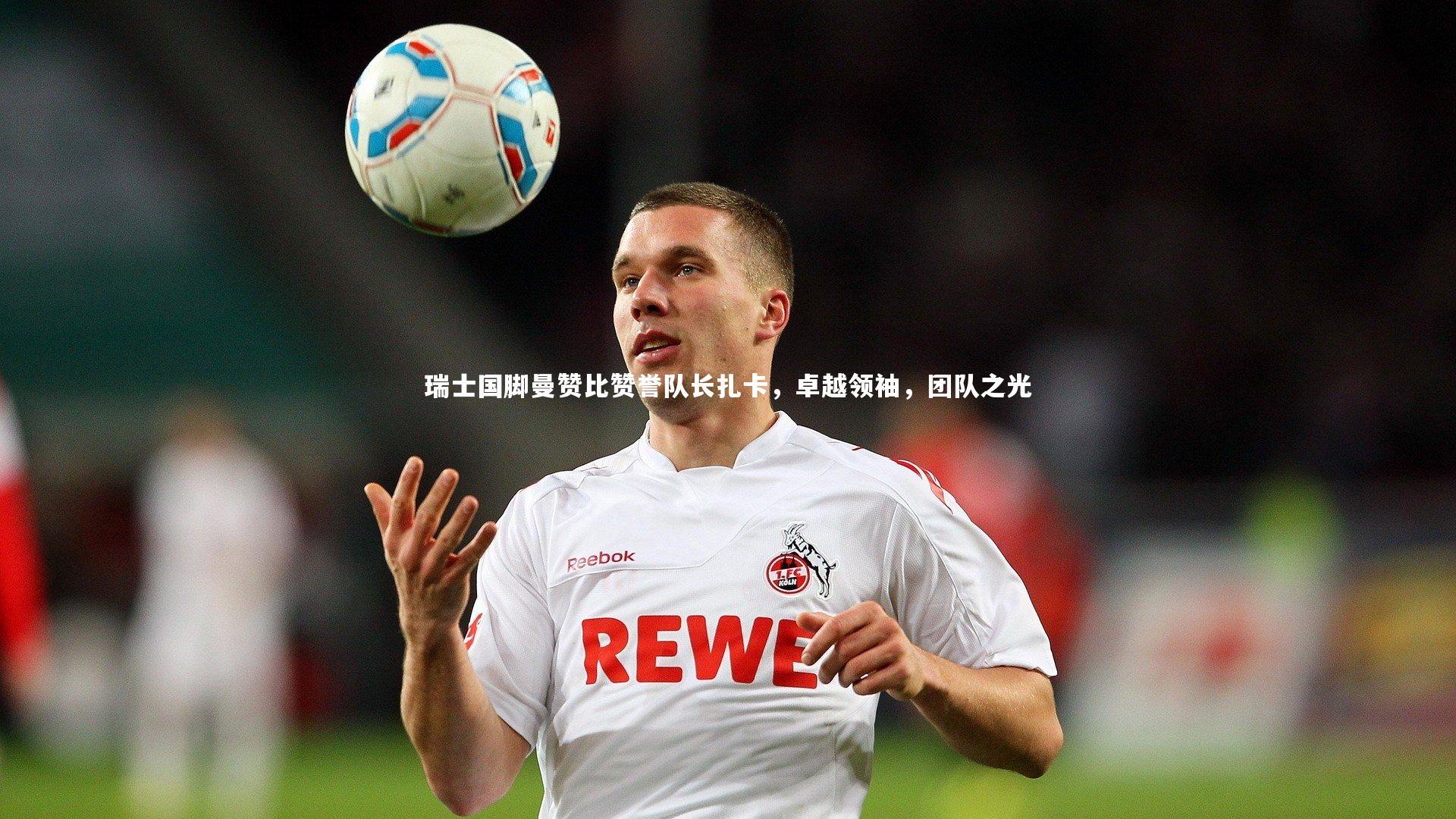 瑞士国脚曼赞比赞誉队长扎卡，卓越领袖，团队之光
