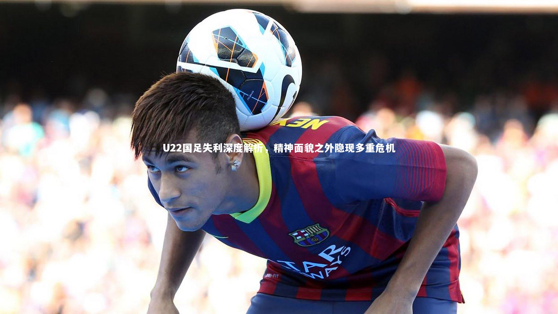 南宫体育-U22国足失利深度解析，精神面貌之外隐现多重危机